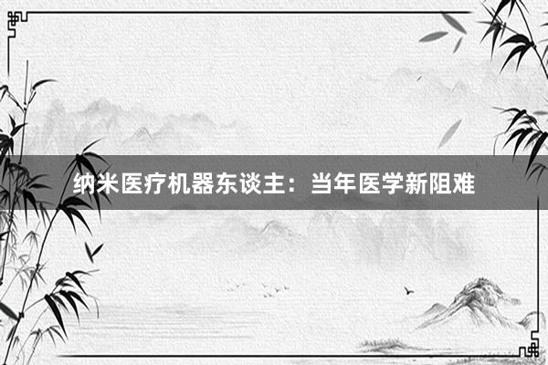 纳米医疗机器东谈主：当年医学新阻难
